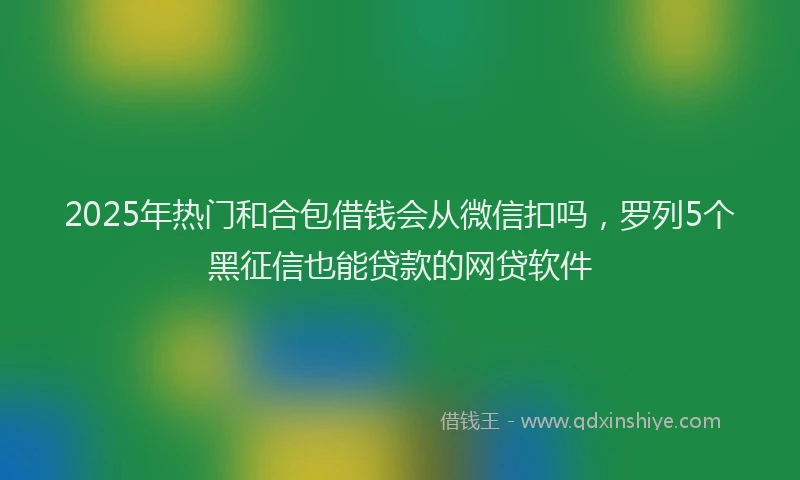 2025年热门和合包借钱会从微信扣吗，罗列5个黑征信也能贷款的网贷软件