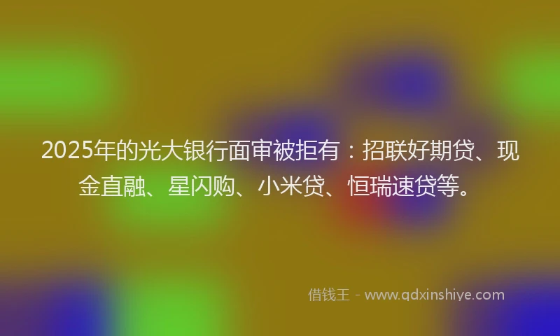 2025年的光大银行面审被拒有：招联好期贷、现金直融、星闪购、小米贷、恒瑞速贷等。