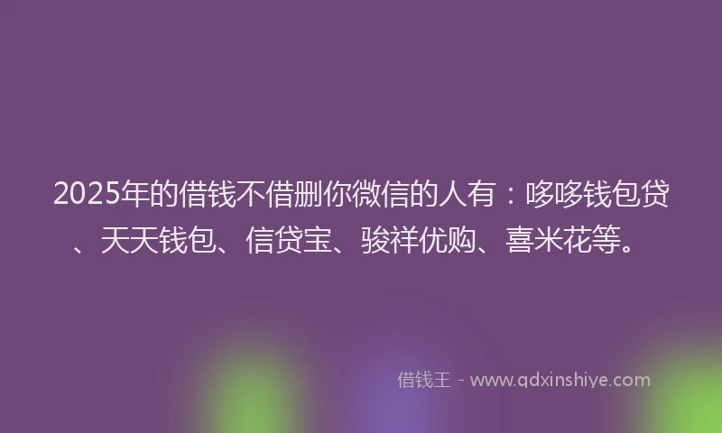 2025年的借钱不借删你微信的人有：哆哆钱包贷、天天钱包、信贷宝、骏祥优购、喜米花等。