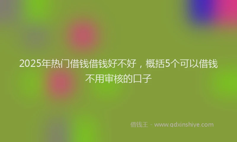 2025年热门借钱借钱好不好，概括5个可以借钱不用审核的口子