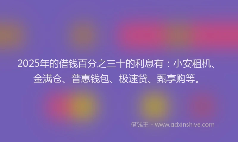 2025年的借钱百分之三十的利息有：小安租机、金满仓、普惠钱包、极速贷、甄享购等。