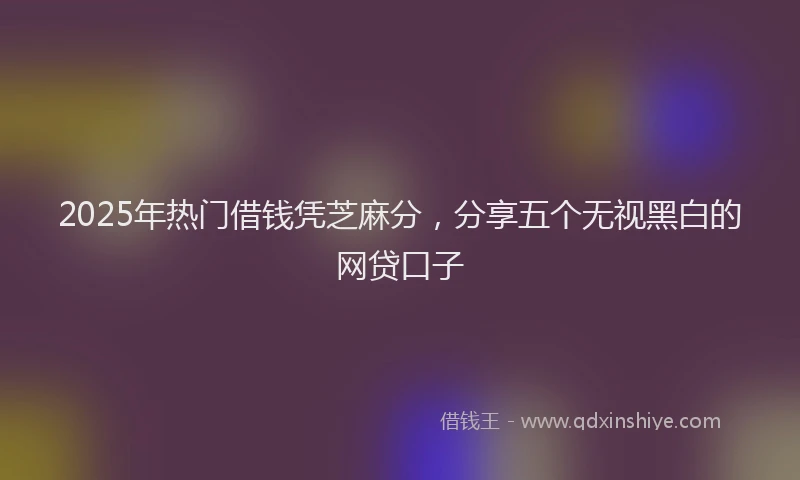 2025年热门借钱凭芝麻分，分享五个无视黑白的网贷口子