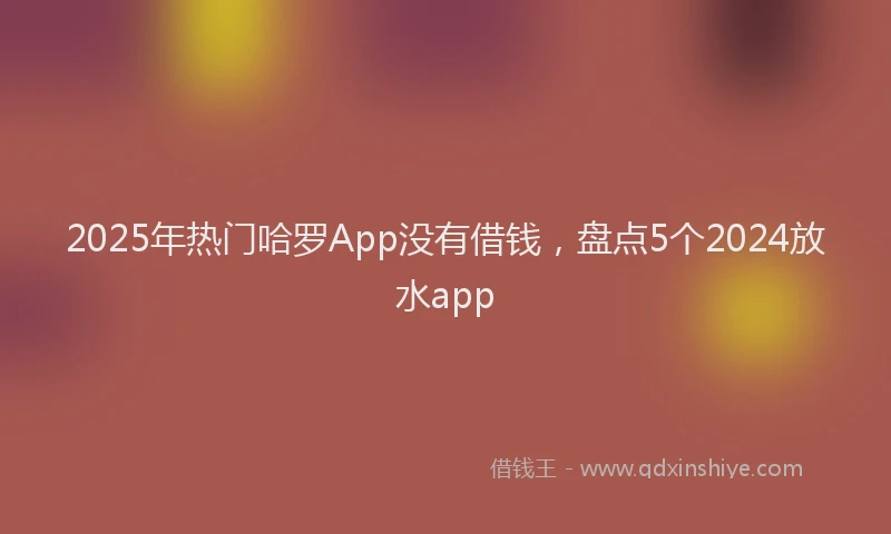 2025年热门哈罗App没有借钱，盘点5个2024放水app