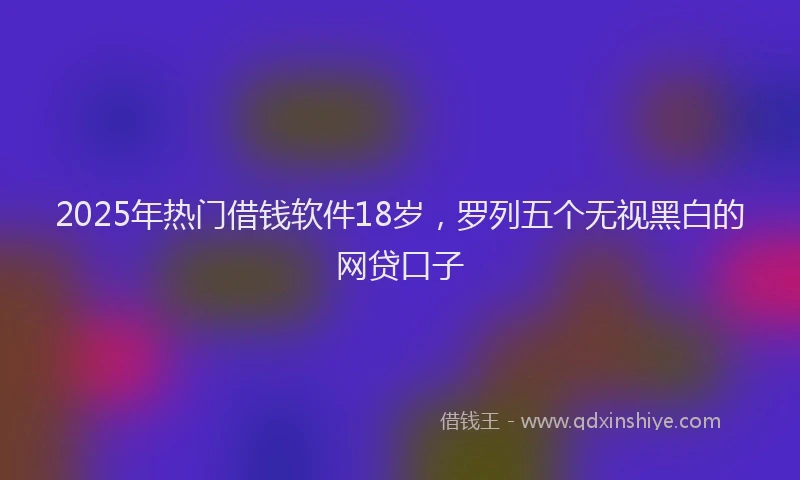 2025年热门借钱软件18岁，罗列五个无视黑白的网贷口子