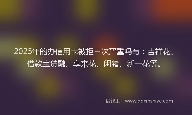 2025年的办信用卡被拒三次严重吗有：吉祥花、借款宝贷融、享来花、闲猪、新一花等。
