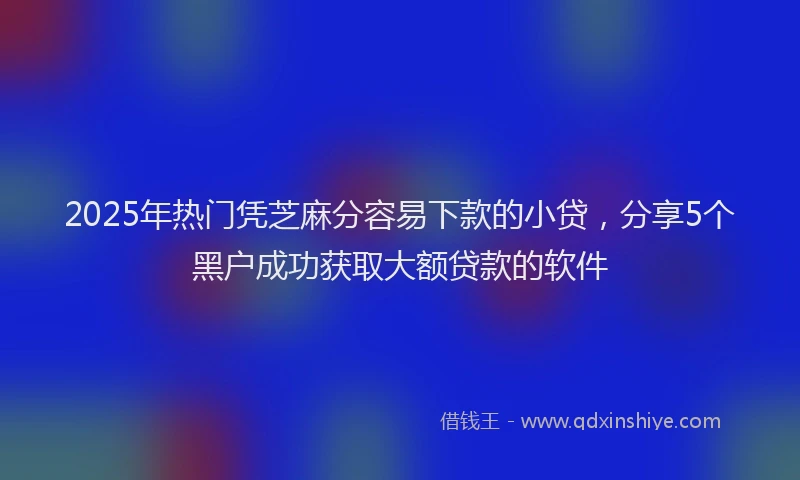 2025年热门凭芝麻分容易下款的小贷，分享5个黑户成功获取大额贷款的软件