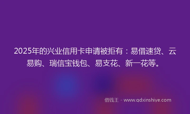 2025年的兴业信用卡申请被拒有：易借速贷、云易购、瑞信宝钱包、易支花、新一花等。
