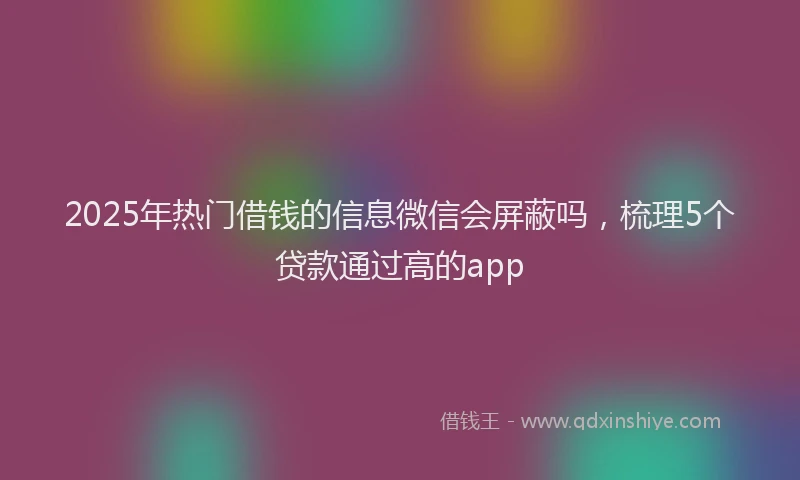 2025年热门借钱的信息微信会屏蔽吗，梳理5个贷款通过高的app