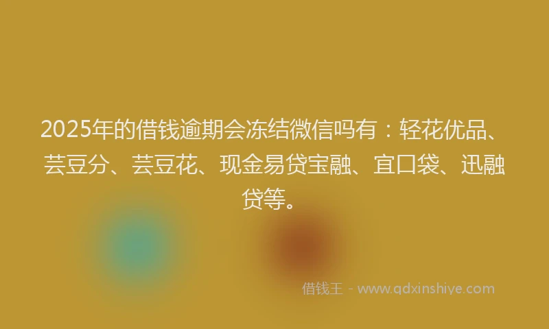 2025年的借钱逾期会冻结微信吗有：轻花优品、芸豆分、芸豆花、现金易贷宝融、宜口袋、迅融贷等。