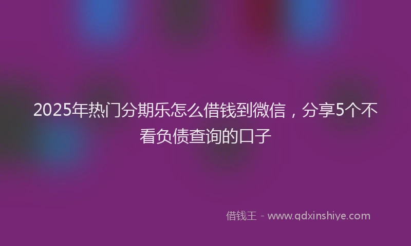 2025年热门分期乐怎么借钱到微信，分享5个不看负债查询的口子