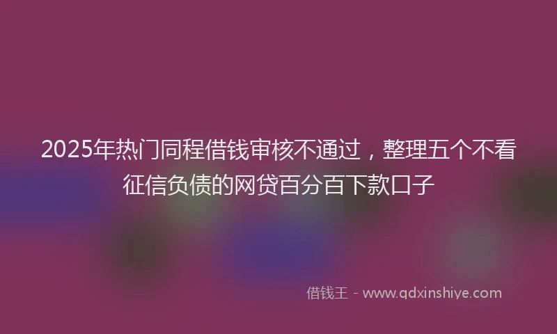 2025年热门同程借钱审核不通过，整理五个不看征信负债的网贷百分百下款口子