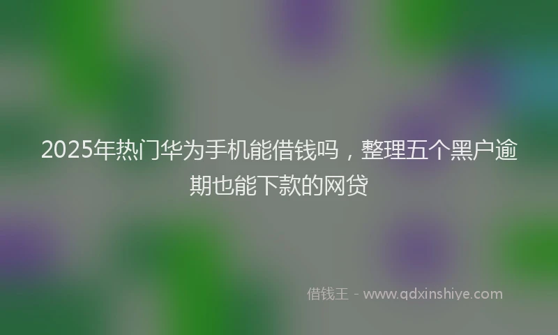 2025年热门华为手机能借钱吗，整理五个黑户逾期也能下款的网贷