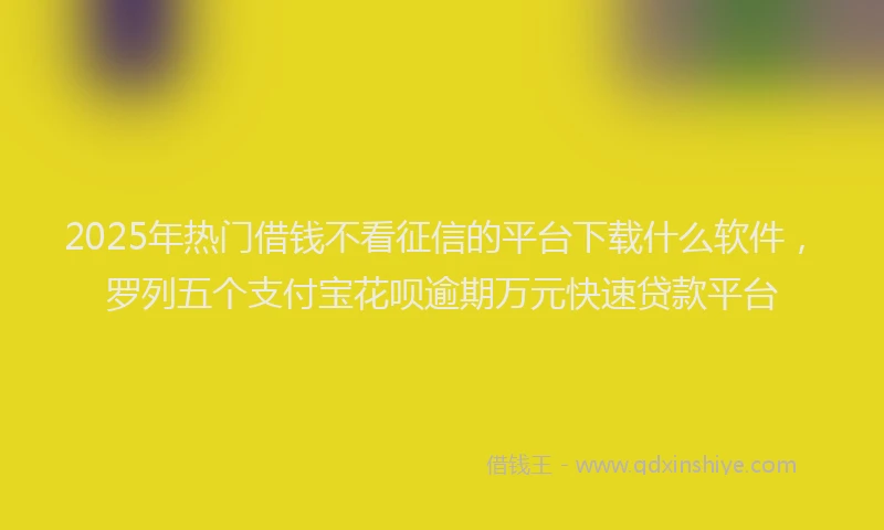 2025年热门借钱不看征信的平台下载什么软件，罗列五个支付宝花呗逾期万元快速贷款平台