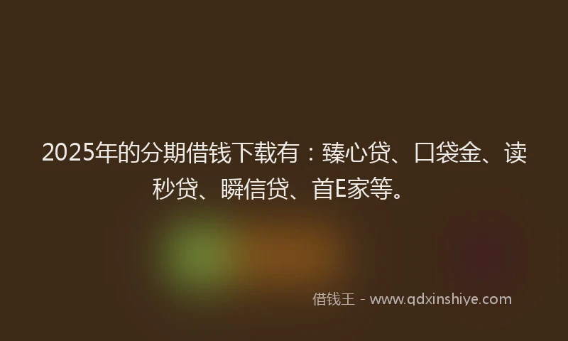 2025年的分期借钱下载有：臻心贷、口袋金、读秒贷、瞬信贷、首E家等。