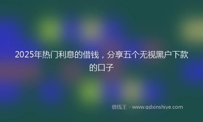 2025年热门利息的借钱，分享五个无视黑户下款的口子