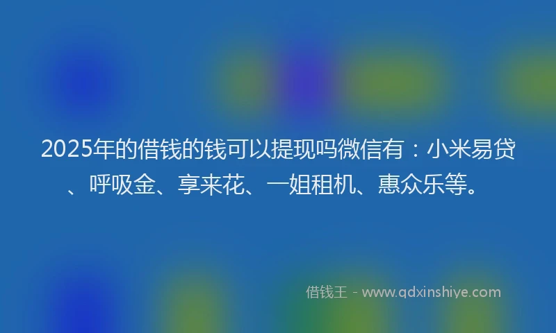2025年的借钱的钱可以提现吗微信有：小米易贷、呼吸金、享来花、一姐租机、惠众乐等。