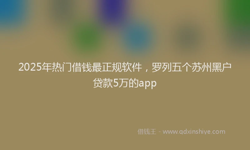 2025年热门借钱最正规软件，罗列五个苏州黑户贷款5万的app
