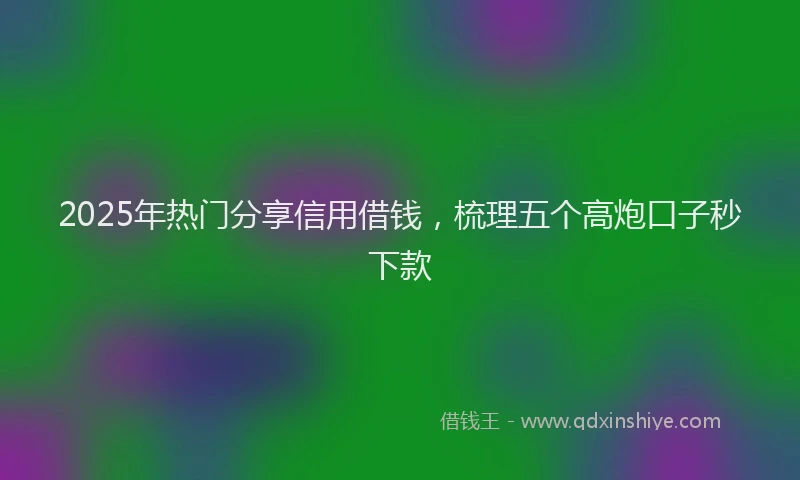 2025年热门分享信用借钱，梳理五个高炮口子秒下款