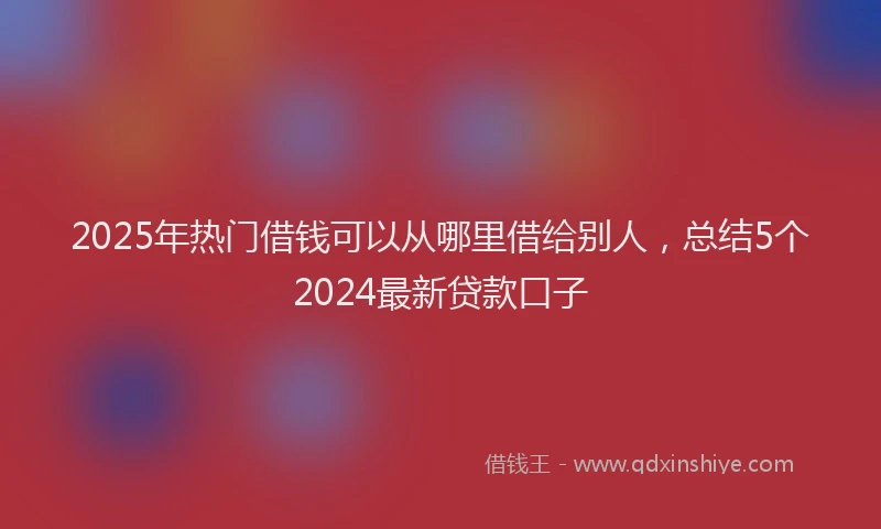 2025年热门借钱可以从哪里借给别人，总结5个2024最新贷款口子