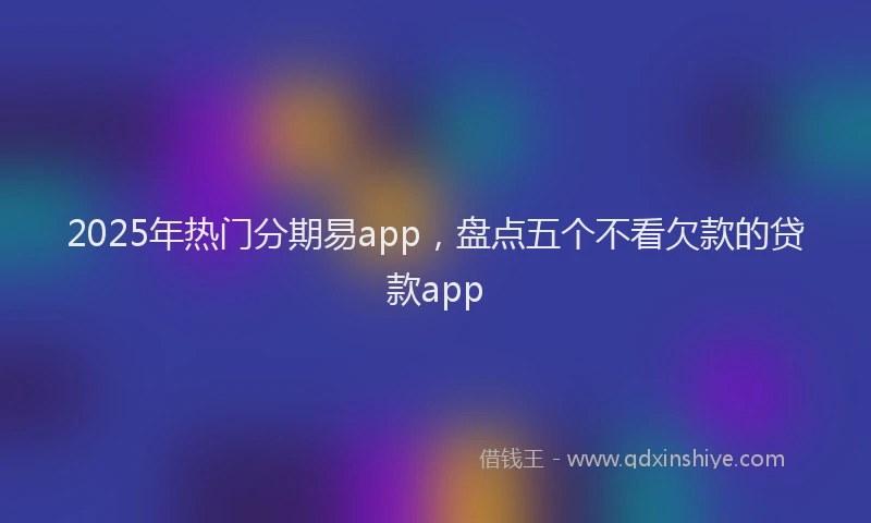 2025年热门分期易app，盘点五个不看欠款的贷款app