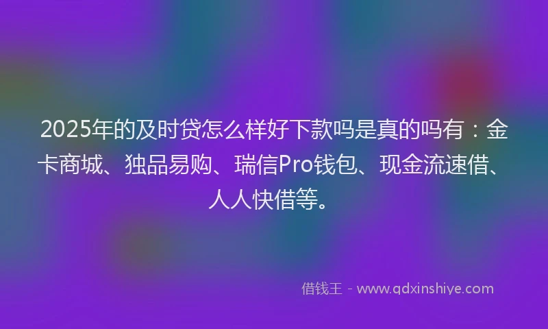 2025年的及时贷怎么样好下款吗是真的吗有：金卡商城、独品易购、瑞信Pro钱包、现金流速借、人人快借等。