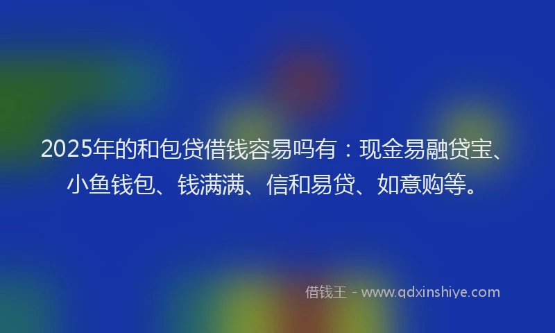 2025年的和包贷借钱容易吗有：现金易融贷宝、小鱼钱包、钱满满、信和易贷、如意购等。