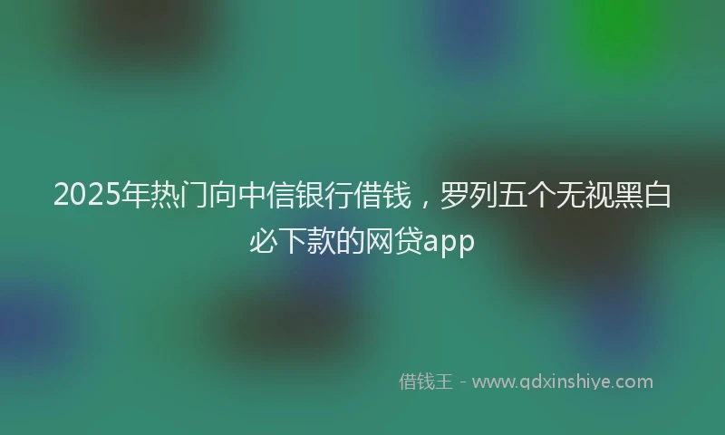 2025年热门向中信银行借钱，罗列五个无视黑白必下款的网贷app