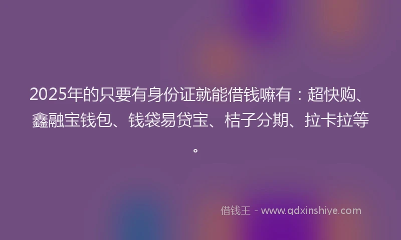 2025年的只要有身份证就能借钱嘛有：超快购、鑫融宝钱包、钱袋易贷宝、桔子分期、拉卡拉等。