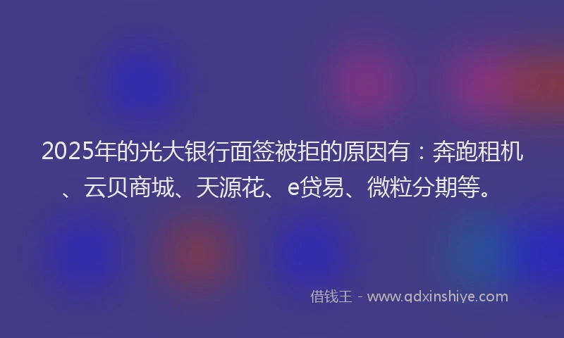 2025年的光大银行面签被拒的原因有：奔跑租机、云贝商城、天源花、e贷易、微粒分期等。