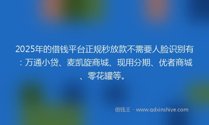 2025年的借钱平台正规秒放款不需要人脸识别有：万通小贷、麦凯旋商城、现用分期、优者商城、零花罐等。