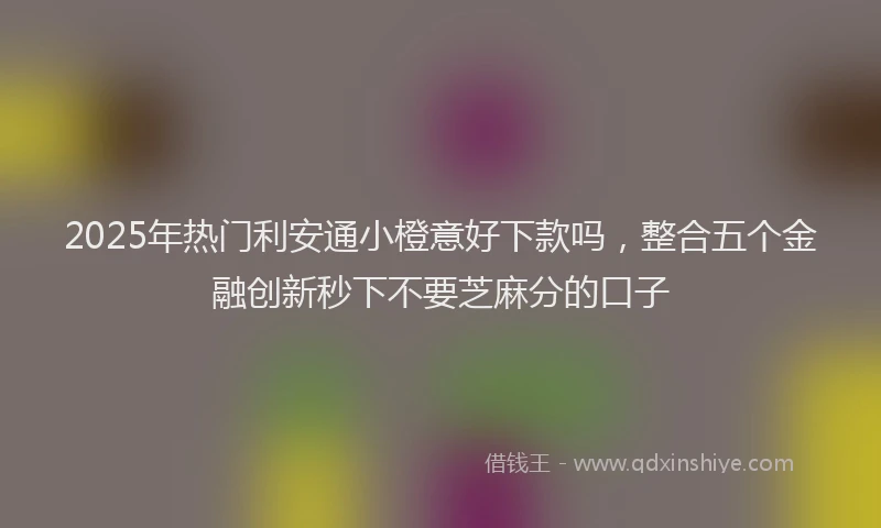 2025年热门利安通小橙意好下款吗，整合五个金融创新秒下不要芝麻分的口子