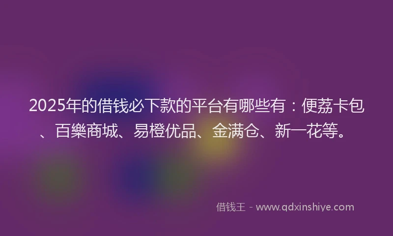 2025年的借钱必下款的平台有哪些有：便荔卡包、百樂商城、易橙优品、金满仓、新一花等。