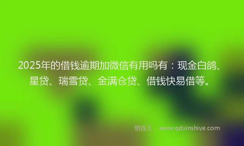 2025年的借钱逾期加微信有用吗有：现金白鸽、星贷、瑞雪贷、金满仓贷、借钱快易借等。