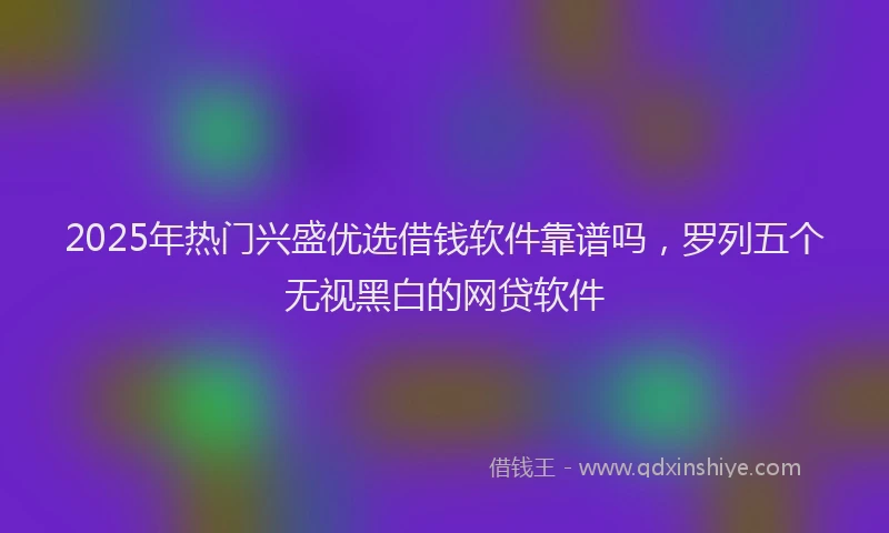2025年热门兴盛优选借钱软件靠谱吗，罗列五个无视黑白的网贷软件