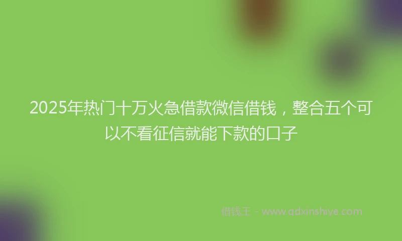 2025年热门十万火急借款微信借钱，整合五个可以不看征信就能下款的口子