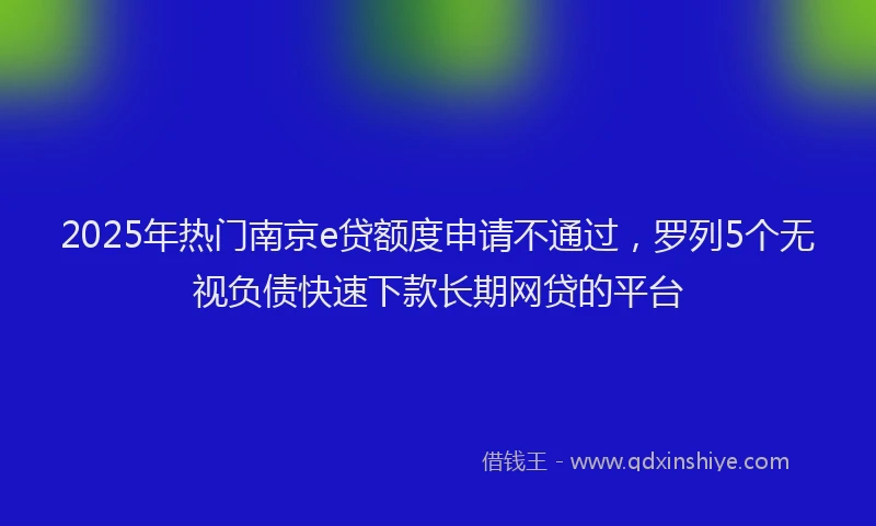 2025年热门南京e贷额度申请不通过，罗列5个无视负债快速下款长期网贷的平台