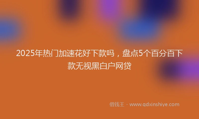2025年热门加速花好下款吗，盘点5个百分百下款无视黑白户网贷