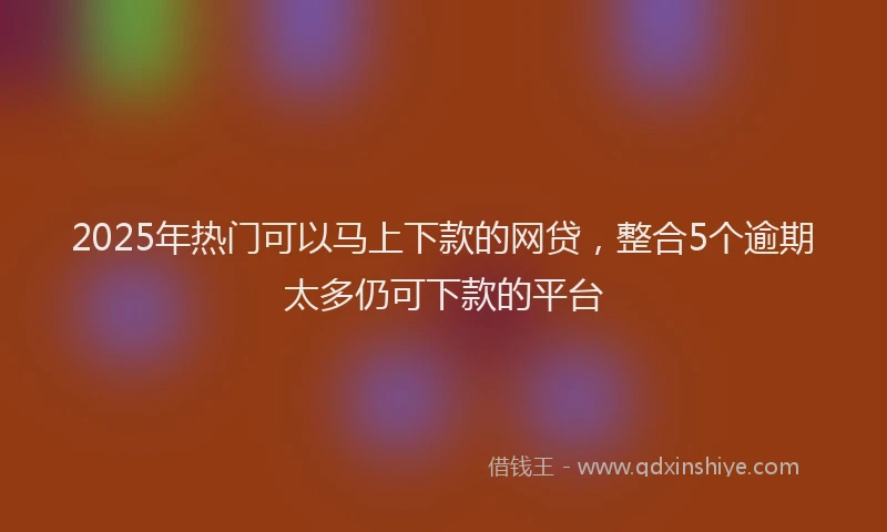 2025年热门可以马上下款的网贷，整合5个逾期太多仍可下款的平台
