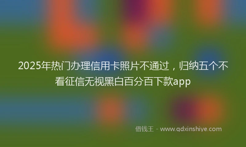 2025年热门办理信用卡照片不通过，归纳五个不看征信无视黑白百分百下款app
