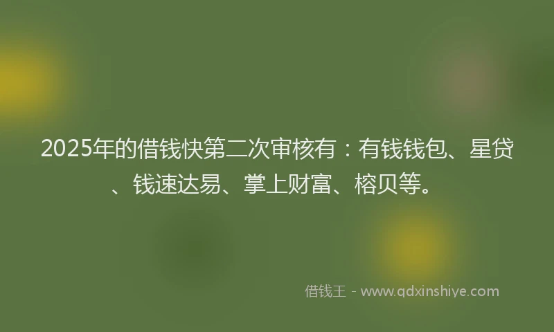 2025年的借钱快第二次审核有：有钱钱包、星贷、钱速达易、掌上财富、榕贝等。