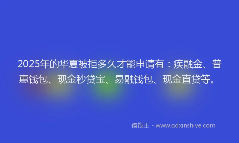 2025年的华夏被拒多久才能申请有：疾融金、普惠钱包、现金秒贷宝、易融钱包、现金直贷等。