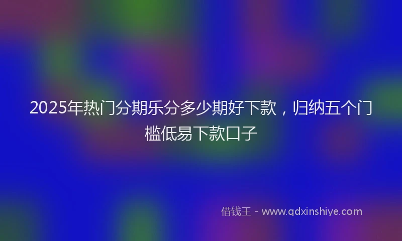 2025年热门分期乐分多少期好下款，归纳五个门槛低易下款口子