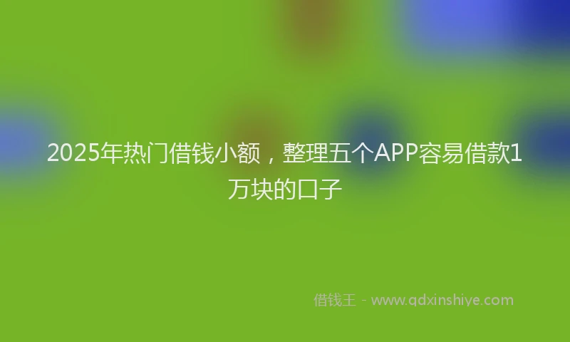 2025年热门借钱小额，整理五个APP容易借款1万块的口子