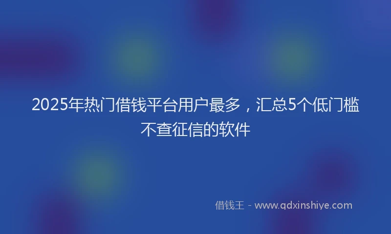 2025年热门借钱平台用户最多，汇总5个低门槛不查征信的软件