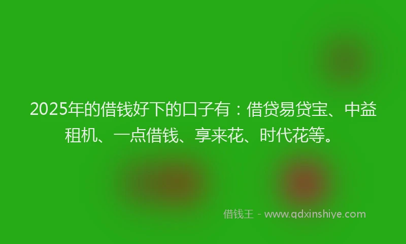 2025年的借钱好下的口子有：借贷易贷宝、中益租机、一点借钱、享来花、时代花等。