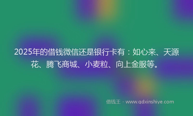2025年的借钱微信还是银行卡有：如心来、天源花、腾飞商城、小麦粒、向上金服等。