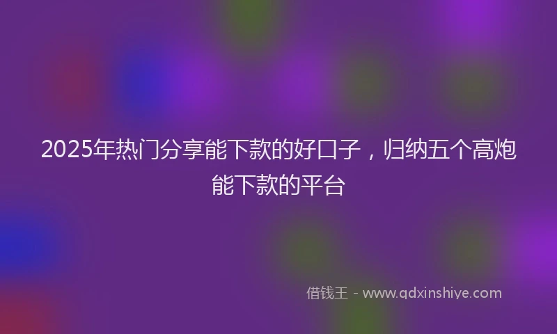 2025年热门分享能下款的好口子，归纳五个高炮能下款的平台