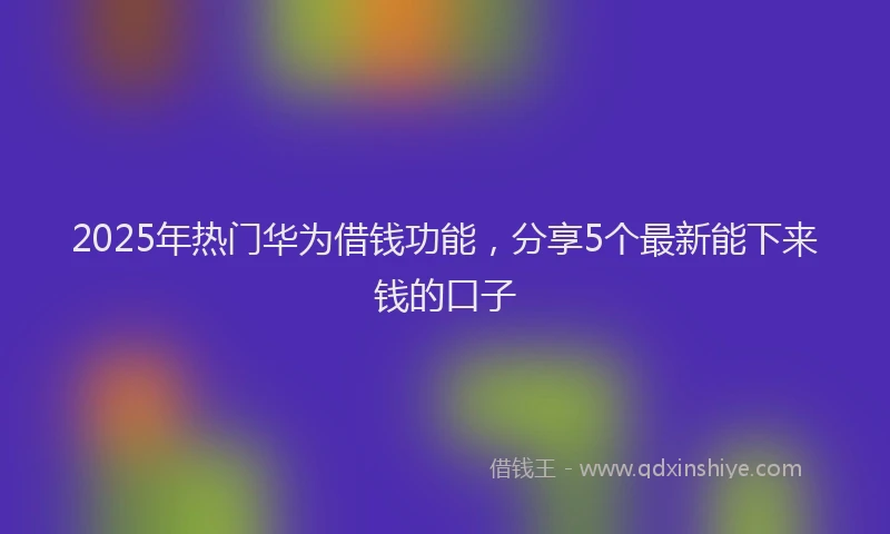 2025年热门华为借钱功能，分享5个最新能下来钱的口子