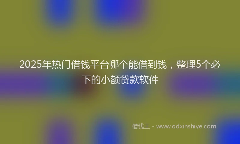 2025年热门借钱平台哪个能借到钱，整理5个必下的小额贷款软件