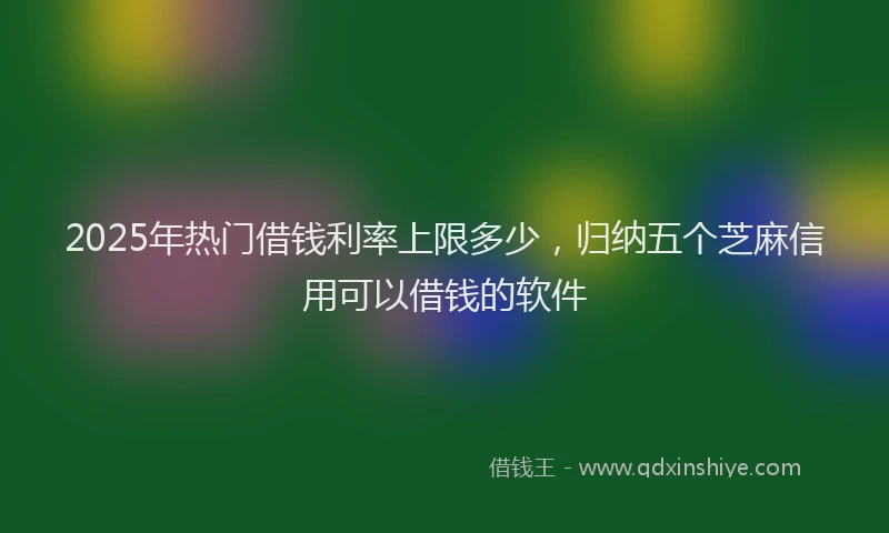 2025年热门借钱利率上限多少，归纳五个芝麻信用可以借钱的软件